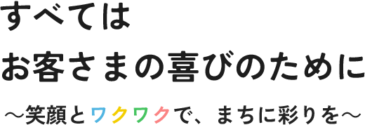 すべてはお客さまの喜びのために ～笑顔とワクワクで、まちに彩りを～